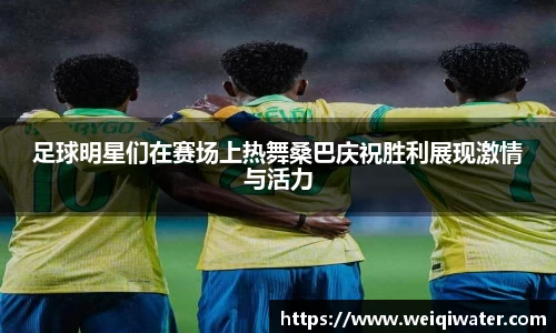 足球明星们在赛场上热舞桑巴庆祝胜利展现激情与活力
